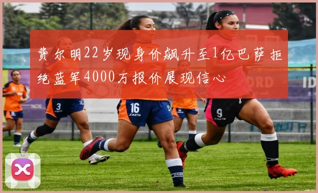 费尔明22岁现身价飙升至1亿巴萨拒绝蓝军4000万报价展现信心